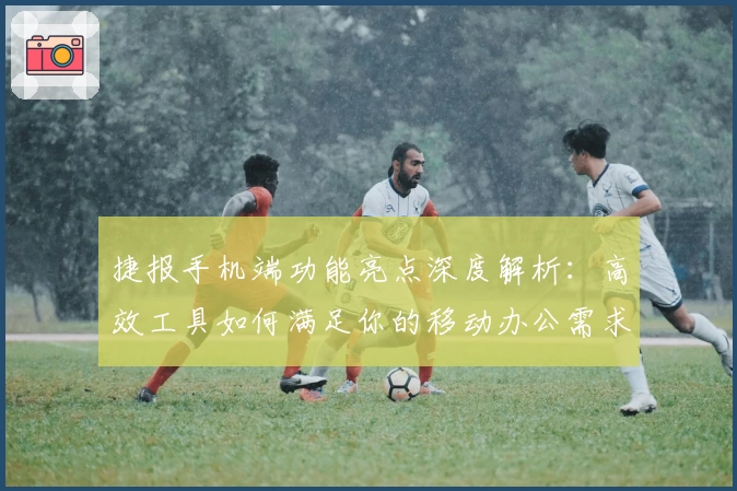 捷报手机端功能亮点深度解析：高效工具如何满足你的移动办公需求